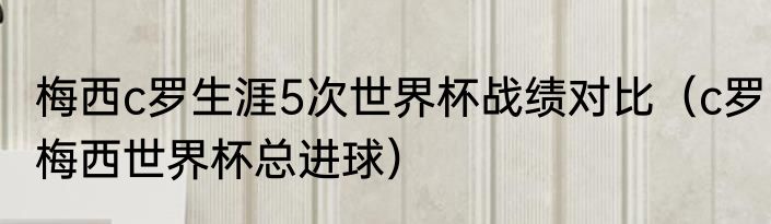 梅西c罗生涯5次世界杯战绩对比(c罗梅西世界杯总进球)