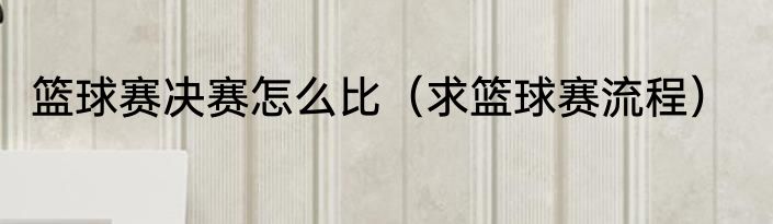 篮球赛决赛怎么比（求篮球赛流程）