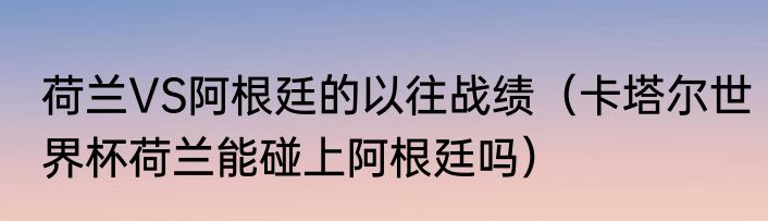 荷兰VS阿根廷的以往战绩（卡塔尔世界杯荷兰能碰上阿根廷吗）