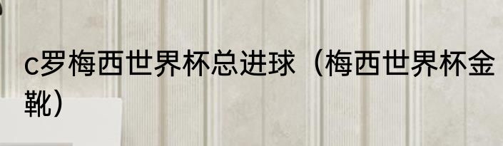 c罗梅西世界杯总进球（梅西世界杯金靴）