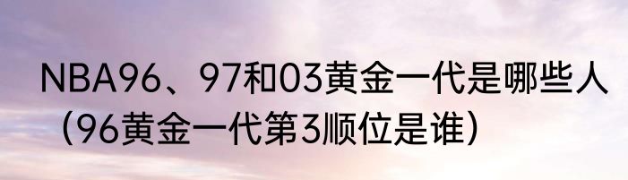 NBA96、97和03黄金一代是哪些人（96黄金一代第3顺位是谁）