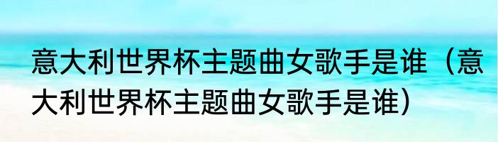 意大利世界杯主题曲女歌手是谁（意大利世界杯主题曲女歌手是谁）