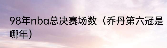 98年nba总决赛场数（乔丹第六冠是哪年）