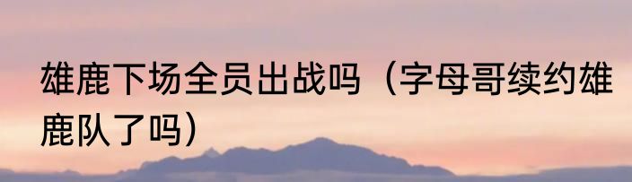 雄鹿下场全员出战吗（字母哥续约雄鹿队了吗）