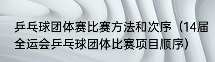 乒乓球团体赛比赛方法和次序（14届全运会乒乓球团体比赛项目顺序）