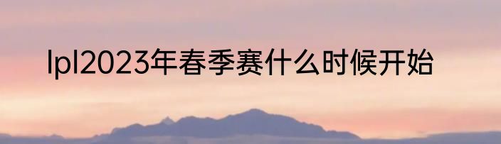 lpl2023年春季赛什么时候开始