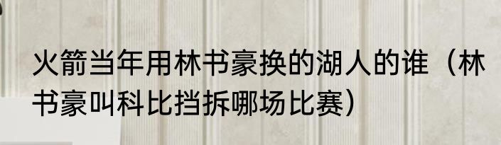 火箭当年用林书豪换的湖人的谁（林书豪叫科比挡拆哪场比赛）