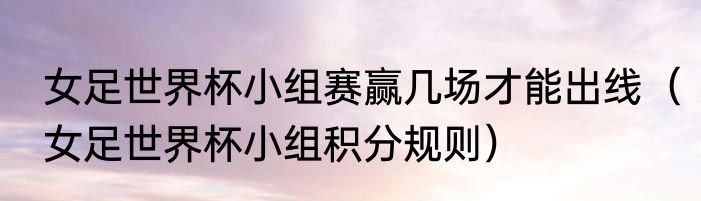 女足世界杯小组赛赢几场才能出线（女足世界杯小组积分规则）