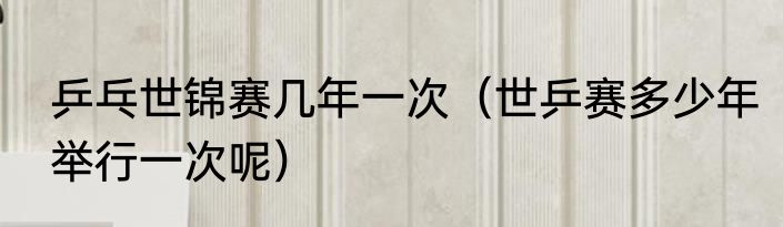 乒乓世锦赛几年一次（世乒赛多少年举行一次呢）