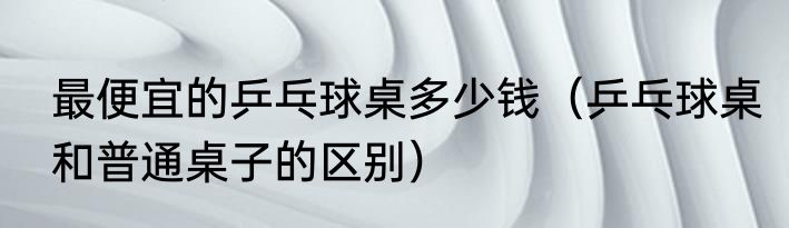 最便宜的乒乓球桌多少钱（乒乓球桌和普通桌子的区别）