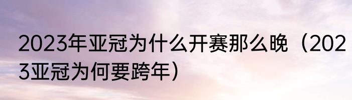 2023年亚冠为什么开赛那么晚（2023亚冠为何要跨年）