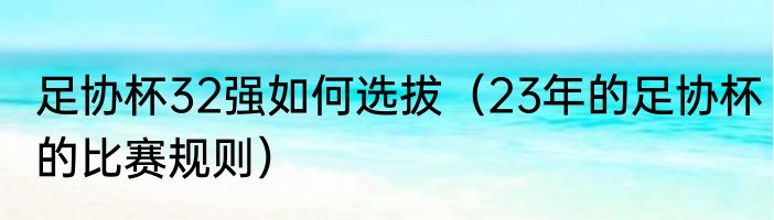 足协杯32强如何选拔（23年的足协杯的比赛规则）