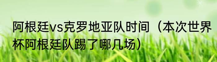 阿根廷vs克罗地亚队时间（本次世界杯阿根廷队踢了哪几场）