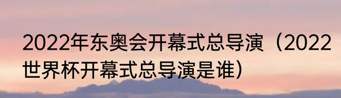 2022年东奥会开幕式总导演（2022世界杯开幕式总导演是谁）
