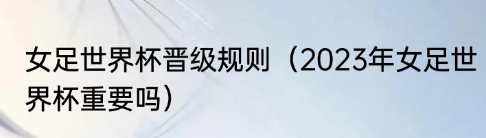 女足世界杯晋级规则（2023年女足世界杯重要吗）