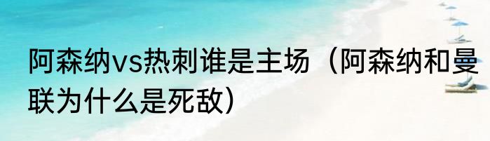 阿森纳vs热刺谁是主场（阿森纳和曼联为什么是死敌）