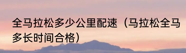 全马拉松多少公里配速（马拉松全马多长时间合格）