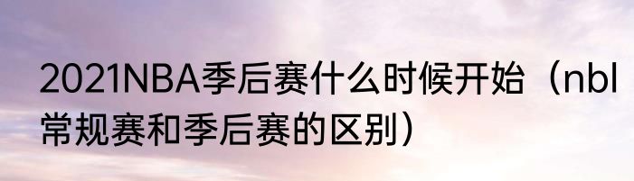 2021NBA季后赛什么时候开始（nbl常规赛和季后赛的区别）