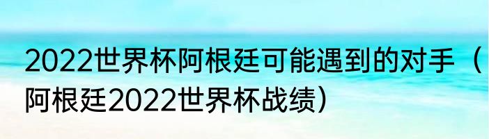 2022世界杯阿根廷可能遇到的对手（阿根廷2022世界杯战绩）