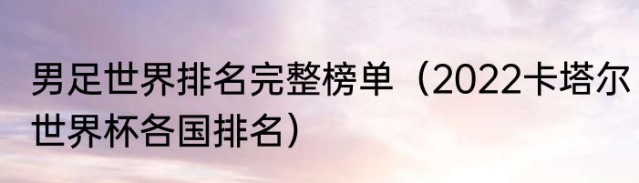 男足世界排名完整榜单（2022卡塔尔世界杯各国排名）