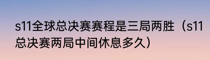 s11全球总决赛赛程是三局两胜（s11总决赛两局中间休息多久）