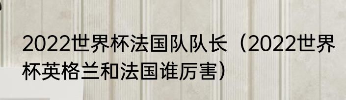 2022世界杯法国队队长（2022世界杯英格兰和法国谁厉害）