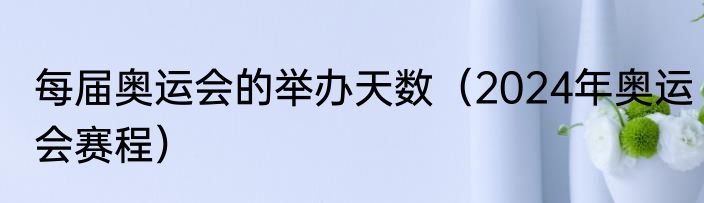 每届奥运会的举办天数（2024年奥运会赛程）