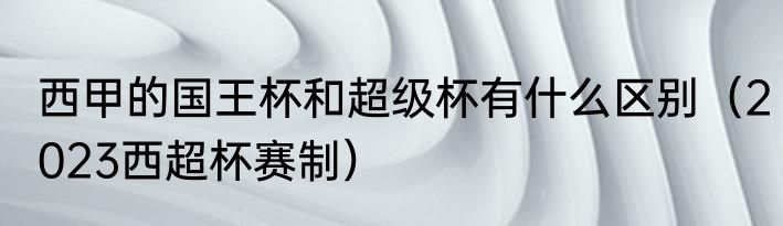 西甲的国王杯和超级杯有什么区别（2023西超杯赛制）