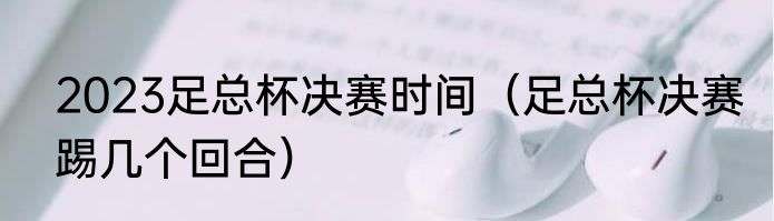 2023足总杯决赛时间（足总杯决赛踢几个回合）