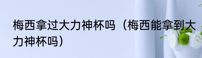 梅西拿过大力神杯吗（梅西能拿到大力神杯吗）