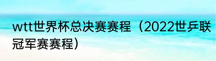 wtt世界杯总决赛赛程（2022世乒联冠军赛赛程）