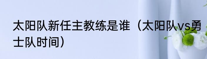 太阳队新任主教练是谁（太阳队vs勇士队时间）