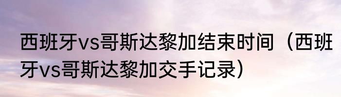 西班牙vs哥斯达黎加结束时间（西班牙vs哥斯达黎加交手记录）