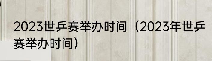 2023世乒赛举办时间（2023年世乒赛举办时间）