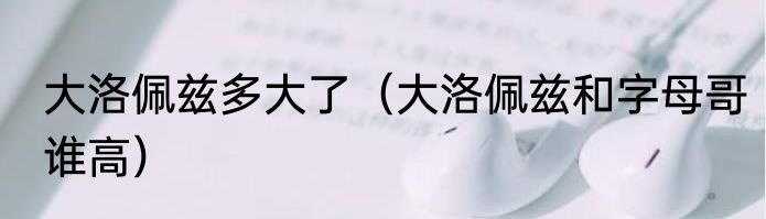 大洛佩兹多大了（大洛佩兹和字母哥谁高）