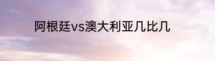 阿根廷vs澳大利亚几比几