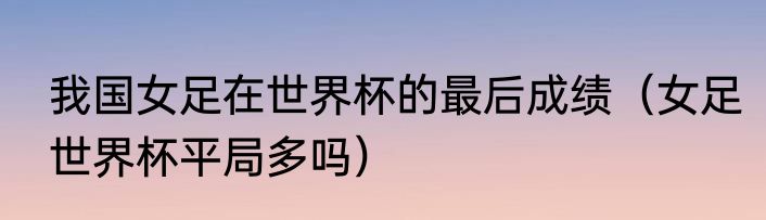 我国女足在世界杯的最后成绩（女足世界杯平局多吗）