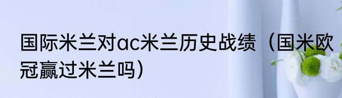 国际米兰对ac米兰历史战绩（国米欧冠赢过米兰吗）