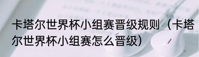 卡塔尔世界杯小组赛晋级规则（卡塔尔世界杯小组赛怎么晋级）