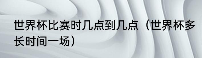 世界杯比赛时几点到几点（世界杯多长时间一场）