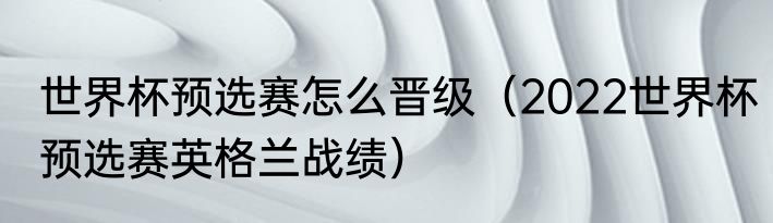 世界杯预选赛怎么晋级（2022世界杯预选赛英格兰战绩）