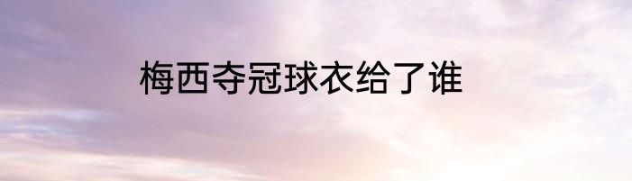 梅西夺冠球衣给了谁