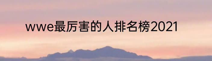 wwe最厉害的人排名榜2021