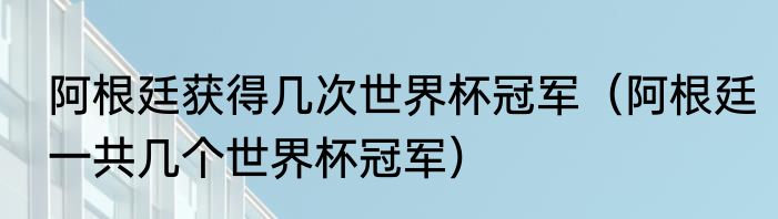 阿根廷获得几次世界杯冠军（阿根廷一共几个世界杯冠军）