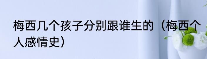 梅西几个孩子分别跟谁生的（梅西个人感情史）