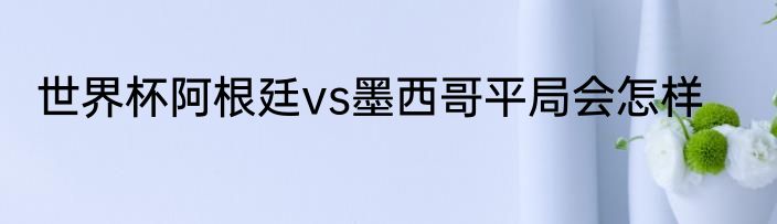 世界杯阿根廷vs墨西哥平局会怎样