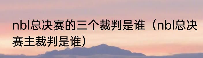 nbl总决赛的三个裁判是谁（nbl总决赛主裁判是谁）