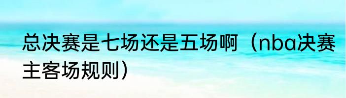 总决赛是七场还是五场啊（nba决赛主客场规则）