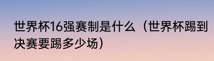 世界杯16强赛制是什么（世界杯踢到决赛要踢多少场）