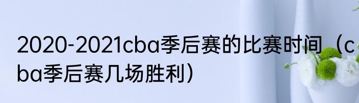 2020-2021cba季后赛的比赛时间（cba季后赛几场胜利）